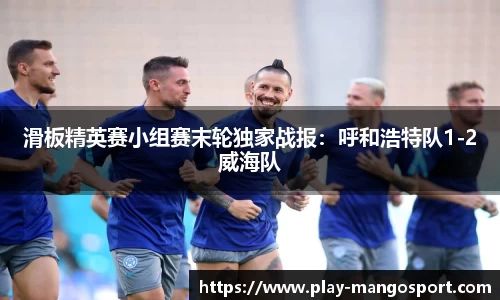 滑板精英赛小组赛末轮独家战报:呼和浩特队1-2威海队