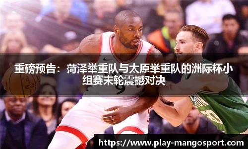 重磅预告:菏泽举重队与太原举重队的洲际杯小组赛末轮震撼对决